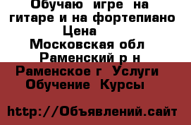 Обучаю  игре  на  гитаре и на фортепиано  › Цена ­ 600 - Московская обл., Раменский р-н, Раменское г. Услуги » Обучение. Курсы   